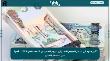 تغير جديد في سعر الدرهم الإماراتي اليوم الخميس 7 أغسطس 2025.. تعرف على السعر الحالي